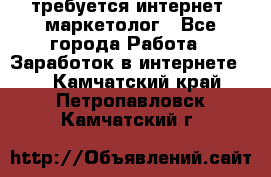 требуется интернет- маркетолог - Все города Работа » Заработок в интернете   . Камчатский край,Петропавловск-Камчатский г.